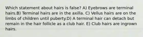 Which statement about hairs is false? A) Eyebrows are terminal hairs.B) Terminal hairs are in the axilla. C) Vellus hairs are on the limbs of children until puberty.D) A terminal hair can detach but remain in the hair follicle as a club hair. E) Club hairs are ingrown hairs.