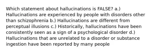 Which statement about hallucinations is FALSE? a.) Hallucinations are experienced by people with disorders other than schizophrenia b.) Hallucinations are different from perceptual illusions c.) Historically, hallucinations have been consistently seen as a sign of a psychological disorder d.) Hallucinations that are unrelated to a disorder or substance ingestion have been reported by many people