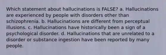 Which statement about hallucinations is FALSE? a. Hallucinations are experienced by people with disorders other than schizophrenia. b. Hallucinations are different from perceptual illusions. c. Hallucinations have historically been a sign of a psychological disorder. d. Hallucinations that are unrelated to a disorder or substance ingestion have been reported by many people.