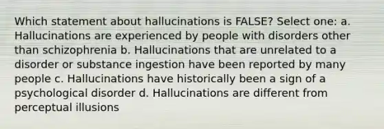 Which statement about hallucinations is FALSE? Select one: a. Hallucinations are experienced by people with disorders other than schizophrenia b. Hallucinations that are unrelated to a disorder or substance ingestion have been reported by many people c. Hallucinations have historically been a sign of a psychological disorder d. Hallucinations are different from perceptual illusions