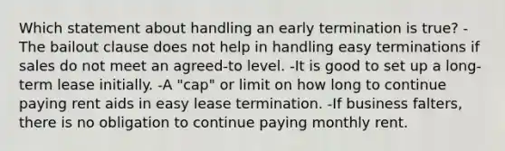 Which statement about handling an early termination is true? -The bailout clause does not help in handling easy terminations if sales do not meet an agreed-to level. -It is good to set up a long-term lease initially. -A "cap" or limit on how long to continue paying rent aids in easy lease termination. -If business falters, there is no obligation to continue paying monthly rent.