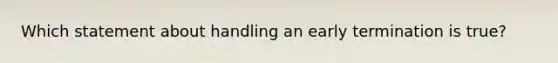 Which statement about handling an early termination is true?