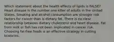 Which statement about the health effects of lipids is FALSE? Heart disease is the number one killer of adults in the United States. Smoking and alcohol consumption are stronger risk factors for cancer than is dietary fat. There is no clear relationship between dietary cholesterol and heart disease. Fat from milk or fish has not been implicated in cancer risk. Choosing fat-free foods is an effective strategy in cutting kcalories.