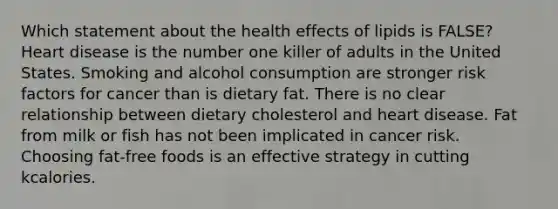 Which statement about the health effects of lipids is FALSE? Heart disease is the number one killer of adults in the United States. Smoking and alcohol consumption are stronger risk factors for cancer than is dietary fat. There is no clear relationship between dietary cholesterol and heart disease. Fat from milk or fish has not been implicated in cancer risk. Choosing fat-free foods is an effective strategy in cutting kcalories.