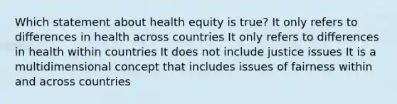 Which statement about health equity is true? It only refers to differences in health across countries It only refers to differences in health within countries It does not include justice issues It is a multidimensional concept that includes issues of fairness within and across countries