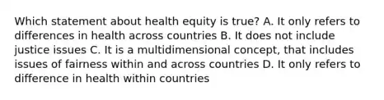 Which statement about health equity is true? A. It only refers to differences in health across countries B. It does not include justice issues C. It is a multidimensional concept, that includes issues of fairness within and across countries D. It only refers to difference in health within countries