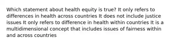 Which statement about health equity is true? It only refers to differences in health across countries It does not include justice issues It only refers to difference in health within countries It is a multidimensional concept that includes issues of fairness within and across countries