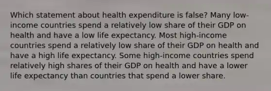 Which statement about health expenditure is false? Many low-income countries spend a relatively low share of their GDP on health and have a low life expectancy. Most high-income countries spend a relatively low share of their GDP on health and have a high life expectancy. Some high-income countries spend relatively high shares of their GDP on health and have a lower life expectancy than countries that spend a lower share.