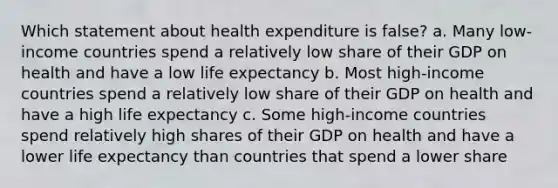 Which statement about health expenditure is false? a. Many low-income countries spend a relatively low share of their GDP on health and have a low life expectancy b. Most high-income countries spend a relatively low share of their GDP on health and have a high life expectancy c. Some high-income countries spend relatively high shares of their GDP on health and have a lower life expectancy than countries that spend a lower share