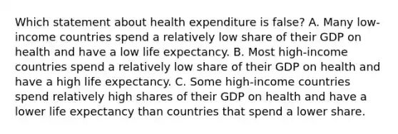 Which statement about health expenditure is false? A. Many low-income countries spend a relatively low share of their GDP on health and have a low life expectancy. B. Most high-income countries spend a relatively low share of their GDP on health and have a high life expectancy. C. Some high-income countries spend relatively high shares of their GDP on health and have a lower life expectancy than countries that spend a lower share.