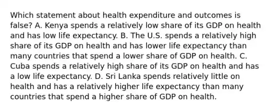 Which statement about health expenditure and outcomes is false? A. Kenya spends a relatively low share of its GDP on health and has low life expectancy. B. The U.S. spends a relatively high share of its GDP on health and has lower life expectancy than many countries that spend a lower share of GDP on health. C. Cuba spends a relatively high share of its GDP on health and has a low life expectancy. D. Sri Lanka spends relatively little on health and has a relatively higher life expectancy than many countries that spend a higher share of GDP on health.