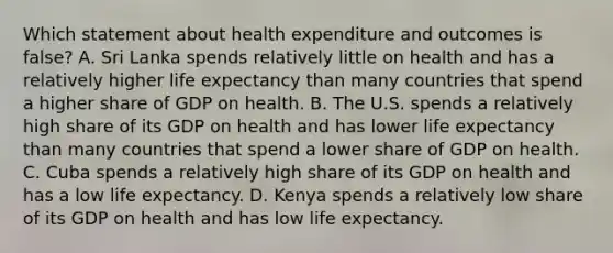 Which statement about health expenditure and outcomes is false? A. Sri Lanka spends relatively little on health and has a relatively higher life expectancy than many countries that spend a higher share of GDP on health. B. The U.S. spends a relatively high share of its GDP on health and has lower life expectancy than many countries that spend a lower share of GDP on health. C. Cuba spends a relatively high share of its GDP on health and has a low life expectancy. D. Kenya spends a relatively low share of its GDP on health and has low life expectancy.