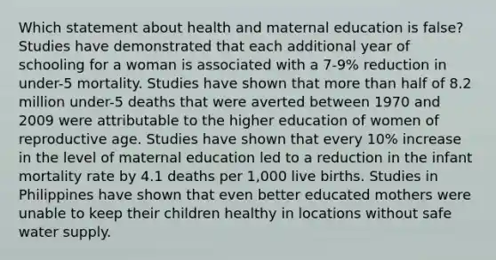 Which statement about health and maternal education is false? Studies have demonstrated that each additional year of schooling for a woman is associated with a 7-9% reduction in under-5 mortality. Studies have shown that more than half of 8.2 million under-5 deaths that were averted between 1970 and 2009 were attributable to the higher education of women of reproductive age. Studies have shown that every 10% increase in the level of maternal education led to a reduction in the infant mortality rate by 4.1 deaths per 1,000 live births. Studies in Philippines have shown that even better educated mothers were unable to keep their children healthy in locations without safe water supply.