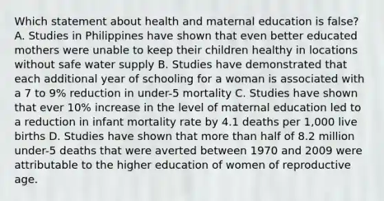 Which statement about health and maternal education is false? A. Studies in Philippines have shown that even better educated mothers were unable to keep their children healthy in locations without safe water supply B. Studies have demonstrated that each additional year of schooling for a woman is associated with a 7 to 9% reduction in under-5 mortality C. Studies have shown that ever 10% increase in the level of maternal education led to a reduction in infant mortality rate by 4.1 deaths per 1,000 live births D. Studies have shown that more than half of 8.2 million under-5 deaths that were averted between 1970 and 2009 were attributable to the higher education of women of reproductive age.