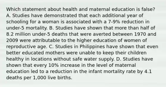 Which statement about health and maternal education is false? A. Studies have demonstrated that each additional year of schooling for a woman is associated with a 7-9% reduction in under-5 mortality. B. Studies have shown that more than half of 8.2 million under-5 deaths that were averted between 1970 and 2009 were attributable to the higher education of women of reproductive age. C. Studies in Philippines have shown that even better educated mothers were unable to keep their children healthy in locations without safe water supply. D. Studies have shown that every 10% increase in the level of maternal education led to a reduction in the infant mortality rate by 4.1 deaths per 1,000 live births.