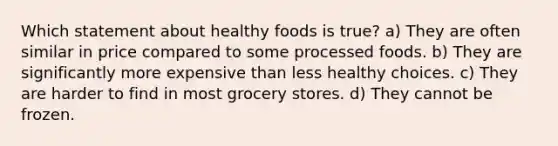 Which statement about healthy foods is true? a) They are often similar in price compared to some processed foods. b) They are significantly more expensive than less healthy choices. c) They are harder to find in most grocery stores. d) They cannot be frozen.