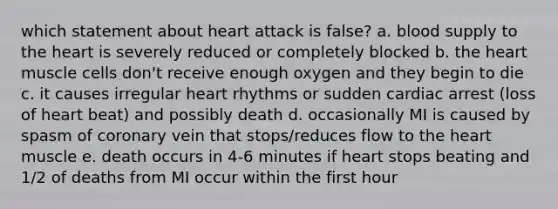 which statement about heart attack is false? a. blood supply to the heart is severely reduced or completely blocked b. the heart muscle cells don't receive enough oxygen and they begin to die c. it causes irregular heart rhythms or sudden cardiac arrest (loss of heart beat) and possibly death d. occasionally MI is caused by spasm of coronary vein that stops/reduces flow to the heart muscle e. death occurs in 4-6 minutes if heart stops beating and 1/2 of deaths from MI occur within the first hour