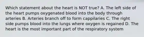 Which statement about the heart is NOT true? A. The left side of the heart pumps oxygenated blood into the body through arteries B. Arteries branch off to form cappilaries C. The right side pumps blood into the lungs where oxygen is regained D. The heart is the most important part of the respiratory system