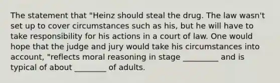 The statement that "Heinz should steal the drug. The law wasn't set up to cover circumstances such as his, but he will have to take responsibility for his actions in a court of law. One would hope that the judge and jury would take his circumstances into account, "reflects moral reasoning in stage _________ and is typical of about ________ of adults.