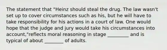 The statement that "Heinz should steal the drug. The law wasn't set up to cover circumstances such as his, but he will have to take responsibility for his actions in a court of law. One would hope that the judge and jury would take his circumstances into account,"reflects moral reasoning in stage _________ and is typical of about ________ of adults.