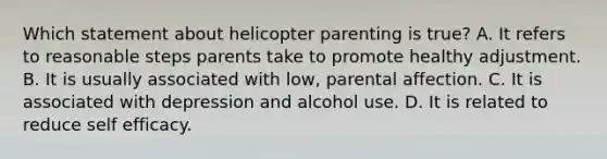 Which statement about helicopter parenting is true? A. It refers to reasonable steps parents take to promote healthy adjustment. B. It is usually associated with low, parental affection. C. It is associated with depression and alcohol use. D. It is related to reduce self efficacy.