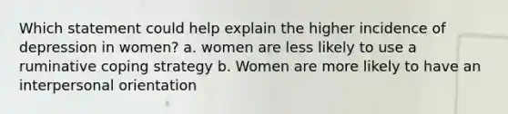 Which statement could help explain the higher incidence of depression in women? a. women are less likely to use a ruminative coping strategy b. Women are more likely to have an interpersonal orientation