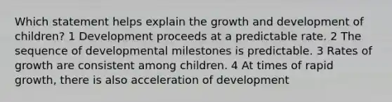 Which statement helps explain the growth and development of children? 1 Development proceeds at a predictable rate. 2 The sequence of developmental milestones is predictable. 3 Rates of growth are consistent among children. 4 At times of rapid growth, there is also acceleration of development