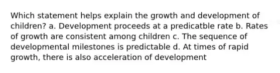 Which statement helps explain the growth and development of children? a. Development proceeds at a predicatble rate b. Rates of growth are consistent among children c. The sequence of developmental milestones is predictable d. At times of rapid growth, there is also acceleration of development