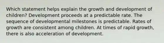 Which statement helps explain the <a href='https://www.questionai.com/knowledge/kde2iCObwW-growth-and-development' class='anchor-knowledge'>growth and development</a> of children? Development proceeds at a predictable rate. The sequence of developmental milestones is predictable. Rates of growth are consistent among children. At times of rapid growth, there is also acceleration of development.