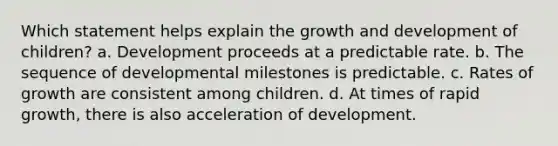 Which statement helps explain the growth and development of children? a. Development proceeds at a predictable rate. b. The sequence of developmental milestones is predictable. c. Rates of growth are consistent among children. d. At times of rapid growth, there is also acceleration of development.