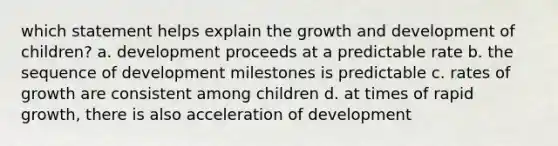 which statement helps explain the growth and development of children? a. development proceeds at a predictable rate b. the sequence of development milestones is predictable c. rates of growth are consistent among children d. at times of rapid growth, there is also acceleration of development