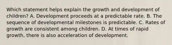 Which statement helps explain the growth and development of children? A. Development proceeds at a predictable rate. B. The sequence of developmental milestones is predictable. C. Rates of growth are consistent among children. D. At times of rapid growth, there is also acceleration of development.