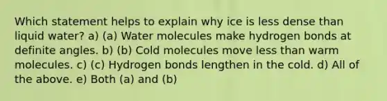 Which statement helps to explain why ice is less dense than liquid water? a) (a) Water molecules make hydrogen bonds at definite angles. b) (b) Cold molecules move less than warm molecules. c) (c) Hydrogen bonds lengthen in the cold. d) All of the above. e) Both (a) and (b)