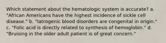 Which statement about the hematologic system is accurate? a. "African Americans have the highest incidence of sickle cell disease." b. "Iatrogenic blood disorders are congenital in origin." c. "Folic acid is directly related to synthesis of hemoglobin." d. "Bruising in the older adult patient is of great concern."