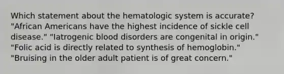 Which statement about the hematologic system is accurate? "African Americans have the highest incidence of sickle cell disease." "Iatrogenic blood disorders are congenital in origin." "Folic acid is directly related to synthesis of hemoglobin." "Bruising in the older adult patient is of great concern."