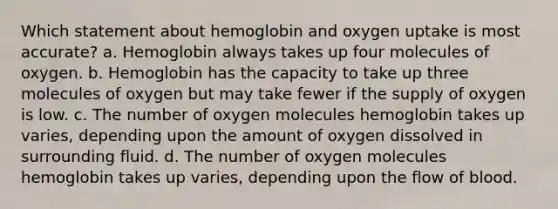 Which statement about hemoglobin and oxygen uptake is most accurate? a. Hemoglobin always takes up four molecules of oxygen. b. Hemoglobin has the capacity to take up three molecules of oxygen but may take fewer if the supply of oxygen is low. c. The number of oxygen molecules hemoglobin takes up varies, depending upon the amount of oxygen dissolved in surrounding fluid. d. The number of oxygen molecules hemoglobin takes up varies, depending upon the flow of blood.