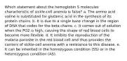 Which statement about the hemoglobin S molecules characteristic of sickle-cell anemia is false? a. The amino acid valine is substituted for glutamic acid in the synthesis of its protein chains. b. It is due to a single base change in the region of DNA that codes for the beta chains. c. It comes out of solution when the PO2 is high, causing the shape of red blood cells to become more flexible. d. It inhibits the reproduction of the malaria parasite in the red blood cell and thus provides the carriers of sickle-cell anemia with a resistance to this disease. e. It can be inherited in the homozygous condition (SS) or in the heterozygous condition (AS).