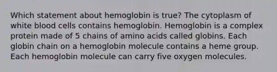 Which statement about hemoglobin is true? The cytoplasm of white blood cells contains hemoglobin. Hemoglobin is a complex protein made of 5 chains of amino acids called globins. Each globin chain on a hemoglobin molecule contains a heme group. Each hemoglobin molecule can carry five oxygen molecules.