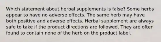 Which statement about herbal supplements is false? Some herbs appear to have no adverse effects. The same herb may have both positive and adverse effects. Herbal supplement are always safe to take if the product directions are followed. They are often found to contain none of the herb on the product label.