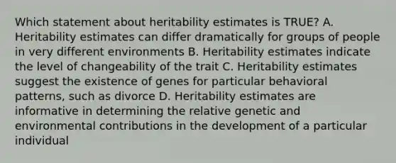 Which statement about heritability estimates is TRUE? A. Heritability estimates can differ dramatically for groups of people in very different environments B. Heritability estimates indicate the level of changeability of the trait C. Heritability estimates suggest the existence of genes for particular behavioral patterns, such as divorce D. Heritability estimates are informative in determining the relative genetic and environmental contributions in the development of a particular individual