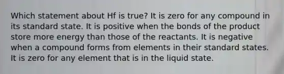 Which statement about Hf is true? It is zero for any compound in its standard state. It is positive when the bonds of the product store more energy than those of the reactants. It is negative when a compound forms from elements in their standard states. It is zero for any element that is in the liquid state.