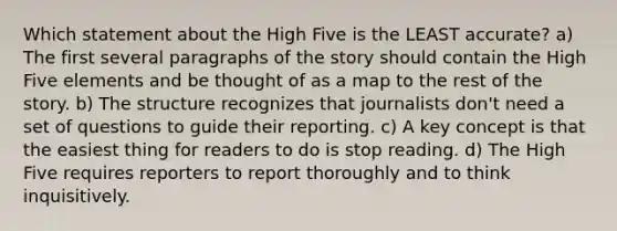 Which statement about the High Five is the LEAST accurate? a) The first several paragraphs of the story should contain the High Five elements and be thought of as a map to the rest of the story. b) The structure recognizes that journalists don't need a set of questions to guide their reporting. c) A key concept is that the easiest thing for readers to do is stop reading. d) The High Five requires reporters to report thoroughly and to think inquisitively.