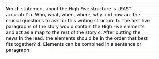 Which statement about the High Five structure is LEAST accurate? a. Who, what, when, where, why and how are the crucial questions to ask for this writing structure b. The first five paragraphs of the story would contain the High Five elements and act as a map to the rest of the story c. After putting the news in the lead, the elements should be in the order that best fits together? d. Elements can be combined in a sentence or paragraph