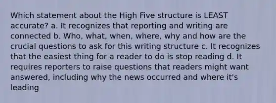 Which statement about the High Five structure is LEAST accurate? a. It recognizes that reporting and writing are connected b. Who, what, when, where, why and how are the crucial questions to ask for this writing structure c. It recognizes that the easiest thing for a reader to do is stop reading d. It requires reporters to raise questions that readers might want answered, including why the news occurred and where it's leading