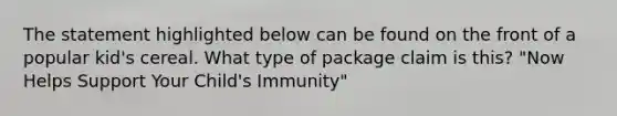 The statement highlighted below can be found on the front of a popular kid's cereal. What type of package claim is this? "Now Helps Support Your Child's Immunity"