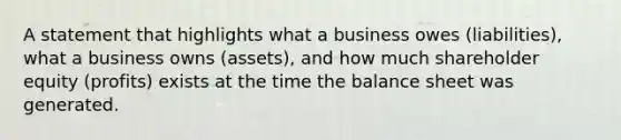 A statement that highlights what a business owes (liabilities), what a business owns (assets), and how much shareholder equity (profits) exists at the time the balance sheet was generated.