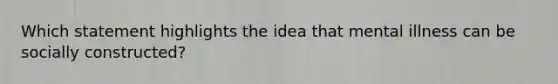 Which statement highlights the idea that mental illness can be socially constructed?