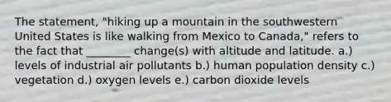 The statement, "hiking up a mountain in the southwestern United States is like walking from Mexico to Canada," refers to the fact that ________ change(s) with altitude and latitude. a.) levels of industrial air pollutants b.) human population density c.) vegetation d.) oxygen levels e.) carbon dioxide levels