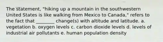 The statement, "hiking up a mountain in the southwestern United States is like walking from Mexico to Canada," refers to the fact that ________ change(s) with altitude and latitude. a. vegetation b. oxygen levels c. carbon dioxide levels d. levels of industrial air pollutants e. human population density