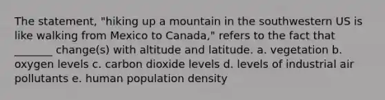 The statement, "hiking up a mountain in the southwestern US is like walking from Mexico to Canada," refers to the fact that _______ change(s) with altitude and latitude. a. vegetation b. oxygen levels c. carbon dioxide levels d. levels of industrial air pollutants e. human population density